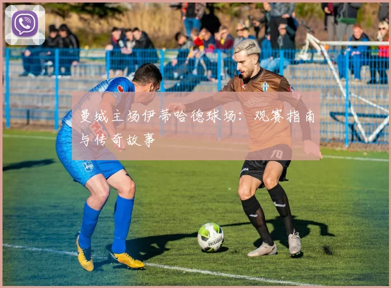 曼城主场伊蒂哈德球场：观赛指南与传奇故事