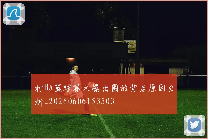 村BA篮球赛火爆出圈的背后原因分析_20260606153503