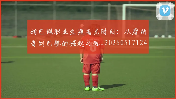 姆巴佩职业生涯高光时刻：从摩纳哥到巴黎的崛起之路_20260517124739