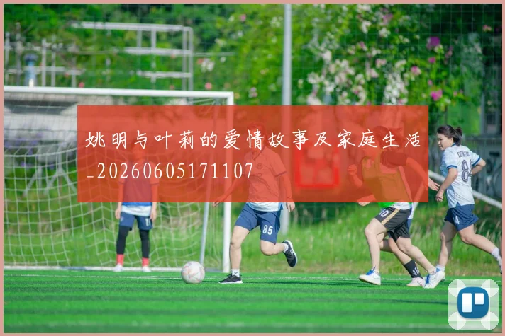 姚明与叶莉的爱情故事及家庭生活_20260605171107