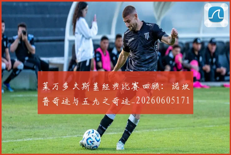 莱万多夫斯基经典比赛回顾:诺坎普奇迹与五九之奇迹_20260605171410_20260703181808
