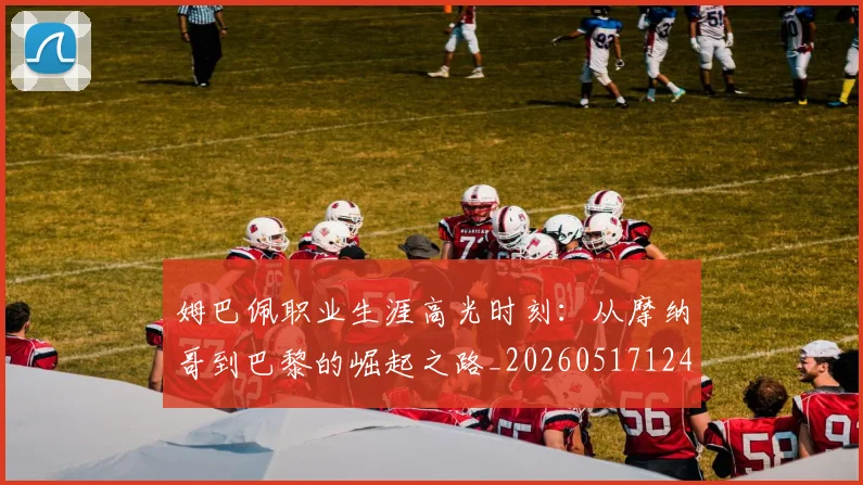 姆巴佩职业生涯高光时刻:从摩纳哥到巴黎的崛起之路_20260517124739