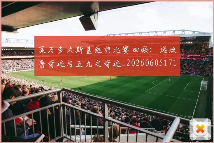 莱万多夫斯基经典比赛回顾：诺坎普奇迹与五九之奇迹_20260605171410_20260703181808