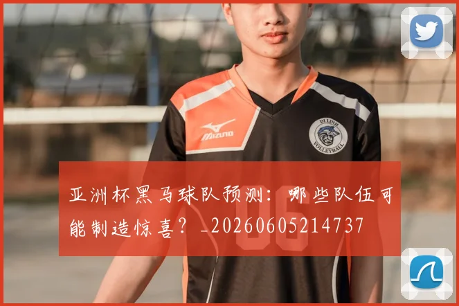 亚洲杯黑马球队预测:哪些队伍可能制造惊喜?_20260605214737