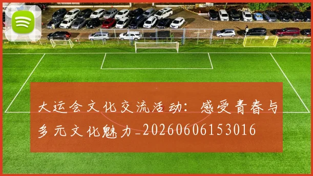 大运会文化交流活动：感受青春与多元文化魅力_20260606153016