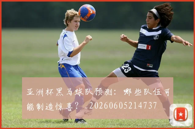 亚洲杯黑马球队预测：哪些队伍可能制造惊喜？_20260605214737