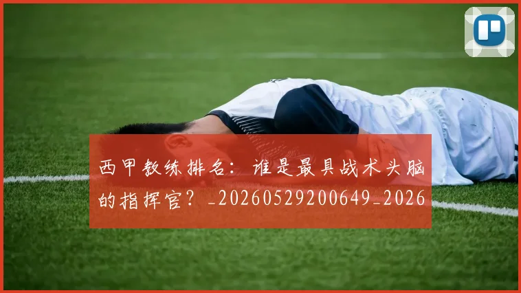 西甲教练排名：谁是最具战术头脑的指挥官？_20260529200649_20260703182206