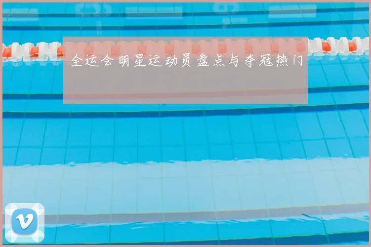全运会明星运动员盘点与夺冠热门